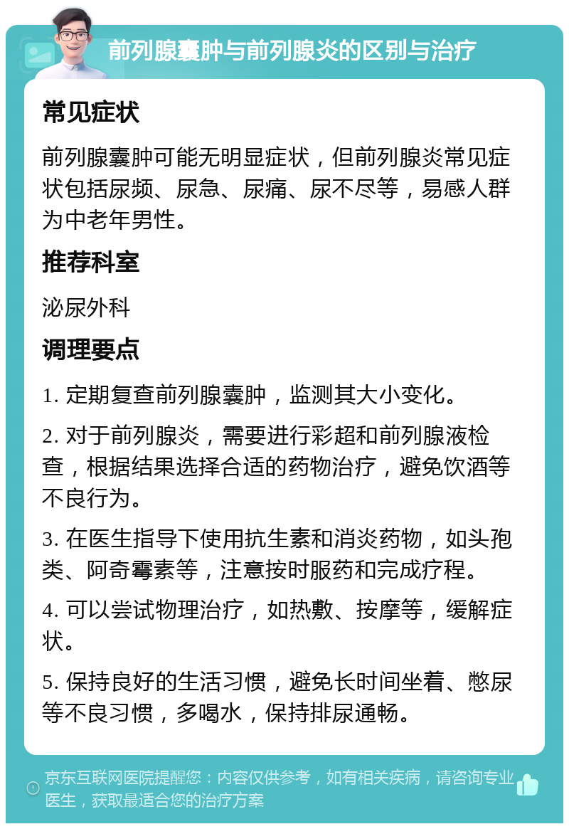 前列腺囊肿与前列腺炎的区别与治疗 常见症状 前列腺囊肿可能无明显症状，但前列腺炎常见症状包括尿频、尿急、尿痛、尿不尽等，易感人群为中老年男性。 推荐科室 泌尿外科 调理要点 1. 定期复查前列腺囊肿，监测其大小变化。 2. 对于前列腺炎，需要进行彩超和前列腺液检查，根据结果选择合适的药物治疗，避免饮酒等不良行为。 3. 在医生指导下使用抗生素和消炎药物，如头孢类、阿奇霉素等，注意按时服药和完成疗程。 4. 可以尝试物理治疗，如热敷、按摩等，缓解症状。 5. 保持良好的生活习惯，避免长时间坐着、憋尿等不良习惯，多喝水，保持排尿通畅。