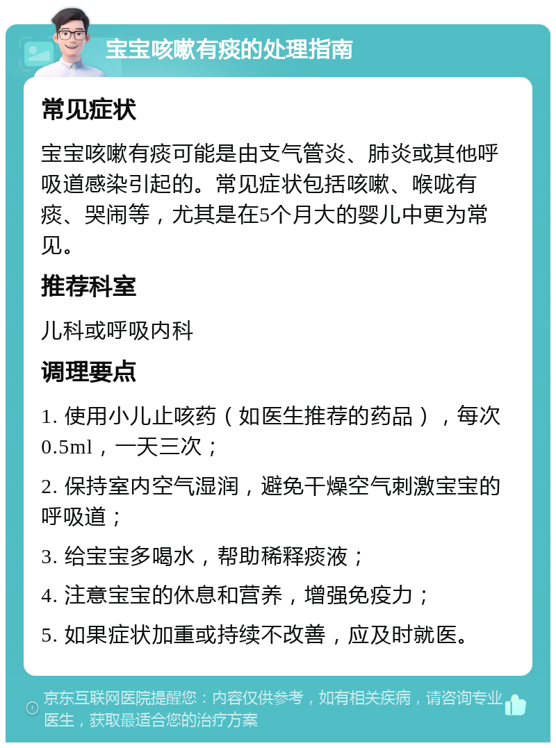 宝宝咳嗽有痰的处理指南 常见症状 宝宝咳嗽有痰可能是由支气管炎、肺炎或其他呼吸道感染引起的。常见症状包括咳嗽、喉咙有痰、哭闹等，尤其是在5个月大的婴儿中更为常见。 推荐科室 儿科或呼吸内科 调理要点 1. 使用小儿止咳药（如医生推荐的药品），每次0.5ml，一天三次； 2. 保持室内空气湿润，避免干燥空气刺激宝宝的呼吸道； 3. 给宝宝多喝水，帮助稀释痰液； 4. 注意宝宝的休息和营养，增强免疫力； 5. 如果症状加重或持续不改善，应及时就医。