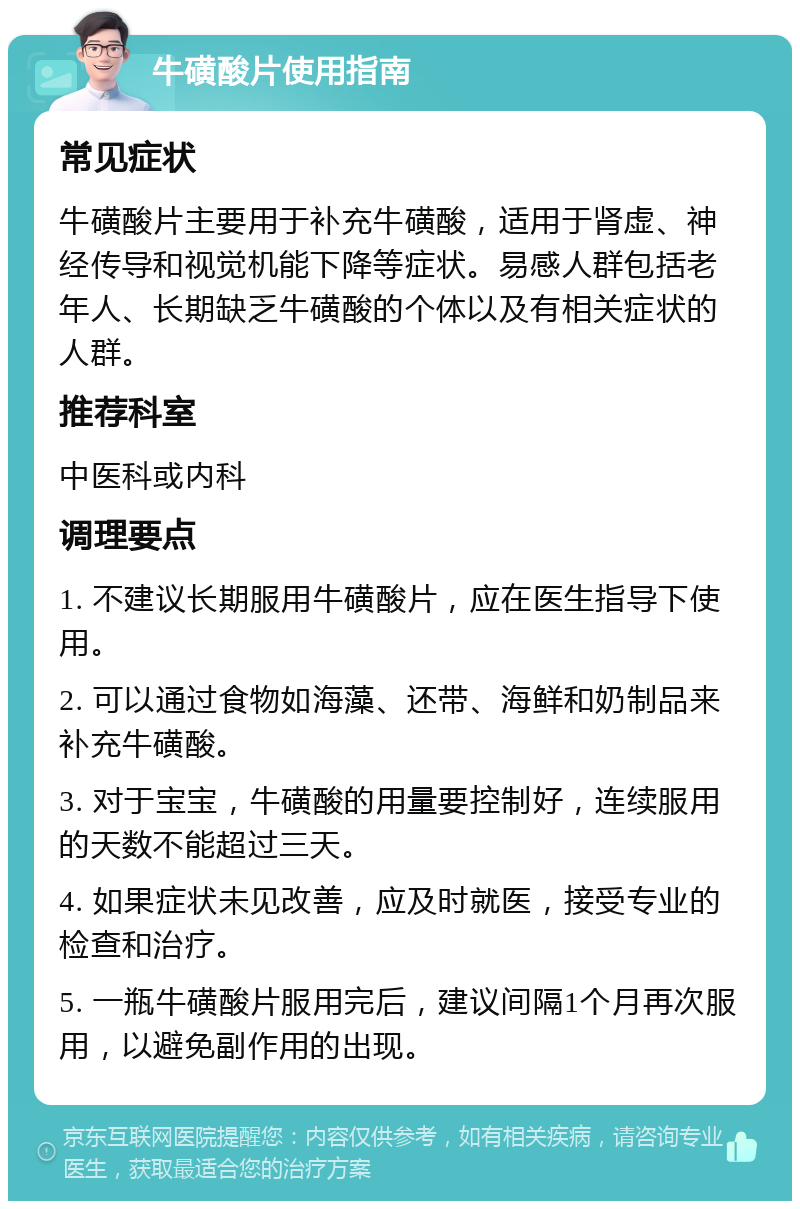 牛磺酸片使用指南 常见症状 牛磺酸片主要用于补充牛磺酸，适用于肾虚、神经传导和视觉机能下降等症状。易感人群包括老年人、长期缺乏牛磺酸的个体以及有相关症状的人群。 推荐科室 中医科或内科 调理要点 1. 不建议长期服用牛磺酸片，应在医生指导下使用。 2. 可以通过食物如海藻、还带、海鲜和奶制品来补充牛磺酸。 3. 对于宝宝，牛磺酸的用量要控制好，连续服用的天数不能超过三天。 4. 如果症状未见改善，应及时就医，接受专业的检查和治疗。 5. 一瓶牛磺酸片服用完后，建议间隔1个月再次服用，以避免副作用的出现。