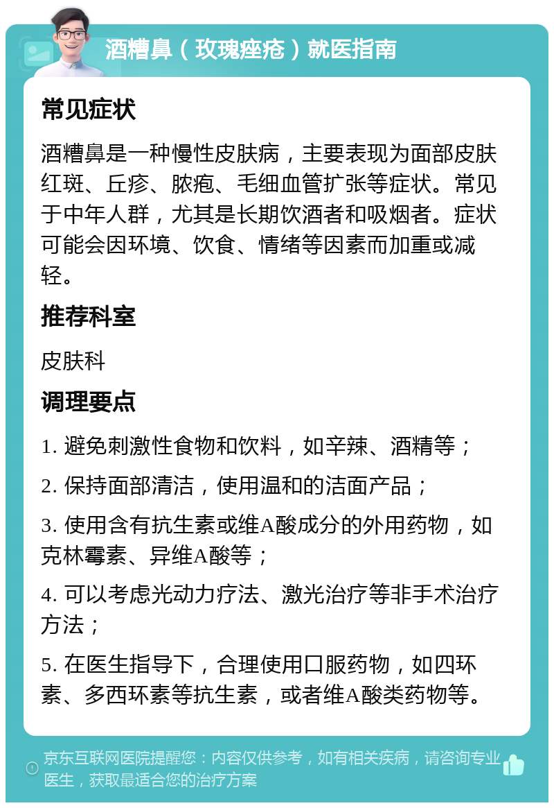 酒糟鼻（玫瑰痤疮）就医指南 常见症状 酒糟鼻是一种慢性皮肤病，主要表现为面部皮肤红斑、丘疹、脓疱、毛细血管扩张等症状。常见于中年人群，尤其是长期饮酒者和吸烟者。症状可能会因环境、饮食、情绪等因素而加重或减轻。 推荐科室 皮肤科 调理要点 1. 避免刺激性食物和饮料，如辛辣、酒精等； 2. 保持面部清洁，使用温和的洁面产品； 3. 使用含有抗生素或维A酸成分的外用药物，如克林霉素、异维A酸等； 4. 可以考虑光动力疗法、激光治疗等非手术治疗方法； 5. 在医生指导下，合理使用口服药物，如四环素、多西环素等抗生素，或者维A酸类药物等。