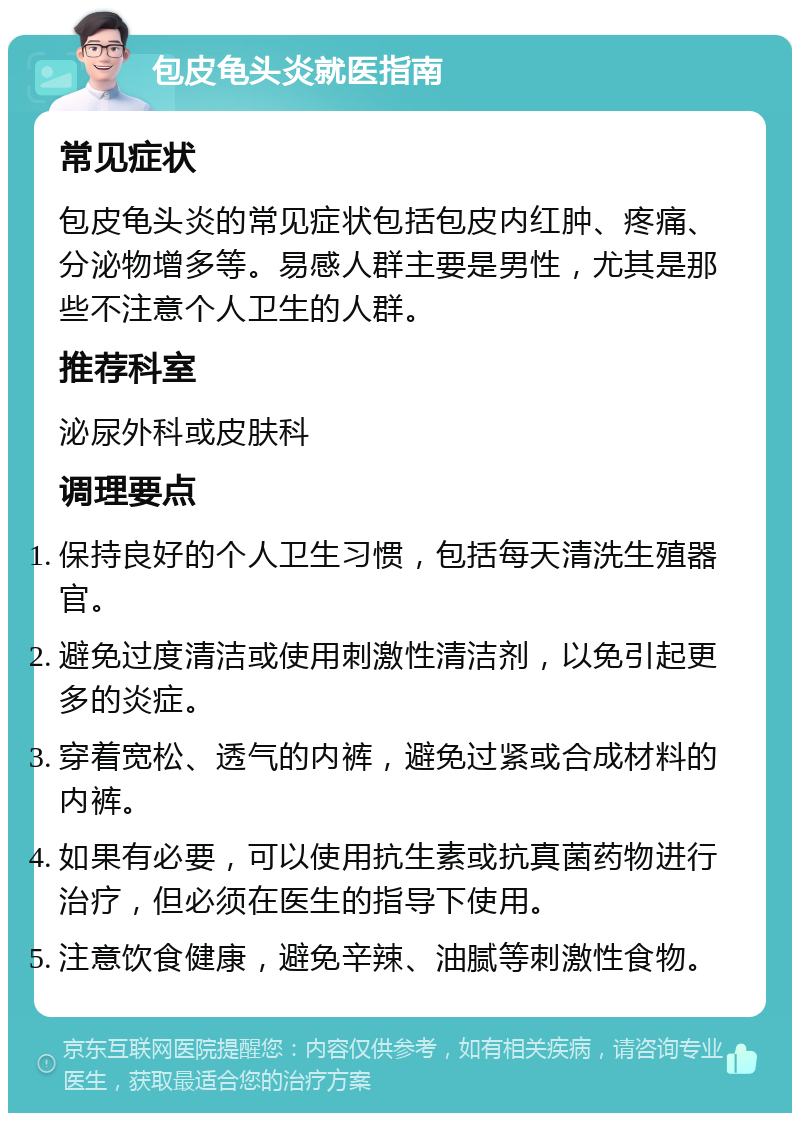 包皮龟头炎就医指南 常见症状 包皮龟头炎的常见症状包括包皮内红肿、疼痛、分泌物增多等。易感人群主要是男性，尤其是那些不注意个人卫生的人群。 推荐科室 泌尿外科或皮肤科 调理要点 保持良好的个人卫生习惯，包括每天清洗生殖器官。 避免过度清洁或使用刺激性清洁剂，以免引起更多的炎症。 穿着宽松、透气的内裤，避免过紧或合成材料的内裤。 如果有必要，可以使用抗生素或抗真菌药物进行治疗，但必须在医生的指导下使用。 注意饮食健康，避免辛辣、油腻等刺激性食物。