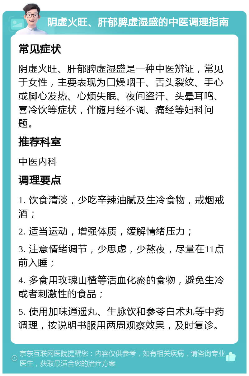 阴虚火旺、肝郁脾虚湿盛的中医调理指南 常见症状 阴虚火旺、肝郁脾虚湿盛是一种中医辨证，常见于女性，主要表现为口燥咽干、舌头裂纹、手心或脚心发热、心烦失眠、夜间盗汗、头晕耳鸣、喜冷饮等症状，伴随月经不调、痛经等妇科问题。 推荐科室 中医内科 调理要点 1. 饮食清淡，少吃辛辣油腻及生冷食物，戒烟戒酒； 2. 适当运动，增强体质，缓解情绪压力； 3. 注意情绪调节，少思虑，少熬夜，尽量在11点前入睡； 4. 多食用玫瑰山楂等活血化瘀的食物，避免生冷或者刺激性的食品； 5. 使用加味逍遥丸、生脉饮和参苓白术丸等中药调理，按说明书服用两周观察效果，及时复诊。