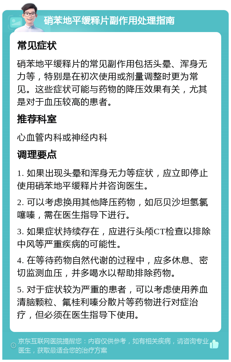 硝苯地平缓释片副作用处理指南 常见症状 硝苯地平缓释片的常见副作用包括头晕、浑身无力等，特别是在初次使用或剂量调整时更为常见。这些症状可能与药物的降压效果有关，尤其是对于血压较高的患者。 推荐科室 心血管内科或神经内科 调理要点 1. 如果出现头晕和浑身无力等症状，应立即停止使用硝苯地平缓释片并咨询医生。 2. 可以考虑换用其他降压药物，如厄贝沙坦氢氯噻嗪，需在医生指导下进行。 3. 如果症状持续存在，应进行头颅CT检查以排除中风等严重疾病的可能性。 4. 在等待药物自然代谢的过程中，应多休息、密切监测血压，并多喝水以帮助排除药物。 5. 对于症状较为严重的患者，可以考虑使用养血清脑颗粒、氟桂利嗪分散片等药物进行对症治疗，但必须在医生指导下使用。