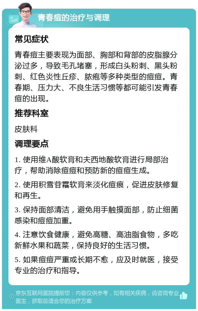 青春痘的治疗与调理 常见症状 青春痘主要表现为面部、胸部和背部的皮脂腺分泌过多，导致毛孔堵塞，形成白头粉刺、黑头粉刺、红色炎性丘疹、脓疱等多种类型的痘痘。青春期、压力大、不良生活习惯等都可能引发青春痘的出现。 推荐科室 皮肤科 调理要点 1. 使用维A酸软膏和夫西地酸软膏进行局部治疗，帮助消除痘痘和预防新的痘痘生成。 2. 使用积雪苷霜软膏来淡化痘痕，促进皮肤修复和再生。 3. 保持面部清洁，避免用手触摸面部，防止细菌感染和痘痘加重。 4. 注意饮食健康，避免高糖、高油脂食物，多吃新鲜水果和蔬菜，保持良好的生活习惯。 5. 如果痘痘严重或长期不愈，应及时就医，接受专业的治疗和指导。