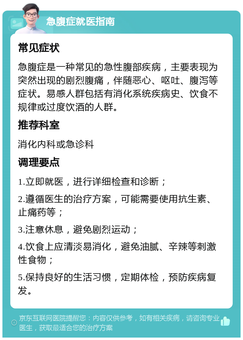 急腹症就医指南 常见症状 急腹症是一种常见的急性腹部疾病，主要表现为突然出现的剧烈腹痛，伴随恶心、呕吐、腹泻等症状。易感人群包括有消化系统疾病史、饮食不规律或过度饮酒的人群。 推荐科室 消化内科或急诊科 调理要点 1.立即就医，进行详细检查和诊断； 2.遵循医生的治疗方案，可能需要使用抗生素、止痛药等； 3.注意休息，避免剧烈运动； 4.饮食上应清淡易消化，避免油腻、辛辣等刺激性食物； 5.保持良好的生活习惯，定期体检，预防疾病复发。