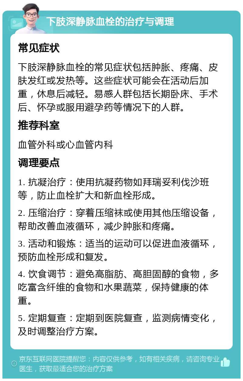 下肢深静脉血栓的治疗与调理 常见症状 下肢深静脉血栓的常见症状包括肿胀、疼痛、皮肤发红或发热等。这些症状可能会在活动后加重，休息后减轻。易感人群包括长期卧床、手术后、怀孕或服用避孕药等情况下的人群。 推荐科室 血管外科或心血管内科 调理要点 1. 抗凝治疗：使用抗凝药物如拜瑞妥利伐沙班等，防止血栓扩大和新血栓形成。 2. 压缩治疗：穿着压缩袜或使用其他压缩设备，帮助改善血液循环，减少肿胀和疼痛。 3. 活动和锻炼：适当的运动可以促进血液循环，预防血栓形成和复发。 4. 饮食调节：避免高脂肪、高胆固醇的食物，多吃富含纤维的食物和水果蔬菜，保持健康的体重。 5. 定期复查：定期到医院复查，监测病情变化，及时调整治疗方案。