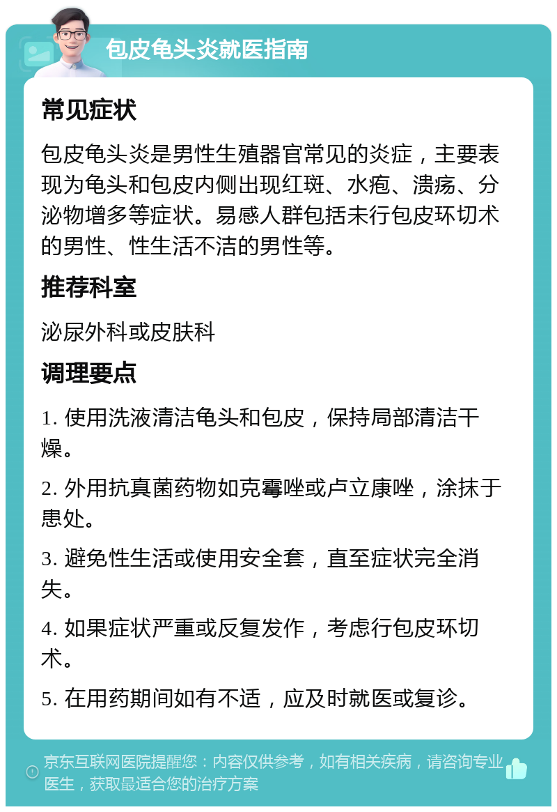 包皮龟头炎就医指南 常见症状 包皮龟头炎是男性生殖器官常见的炎症，主要表现为龟头和包皮内侧出现红斑、水疱、溃疡、分泌物增多等症状。易感人群包括未行包皮环切术的男性、性生活不洁的男性等。 推荐科室 泌尿外科或皮肤科 调理要点 1. 使用洗液清洁龟头和包皮，保持局部清洁干燥。 2. 外用抗真菌药物如克霉唑或卢立康唑，涂抹于患处。 3. 避免性生活或使用安全套，直至症状完全消失。 4. 如果症状严重或反复发作，考虑行包皮环切术。 5. 在用药期间如有不适，应及时就医或复诊。