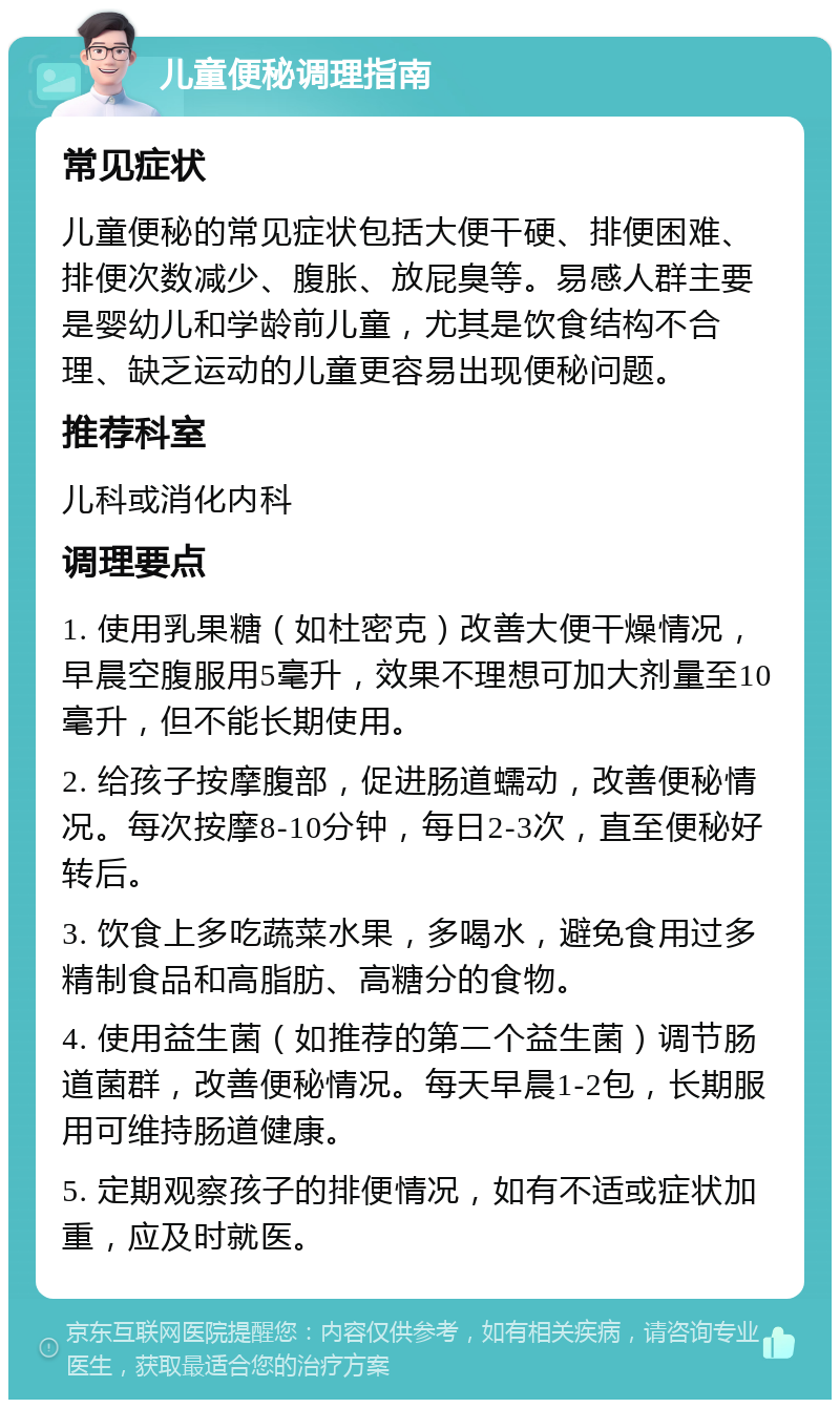 儿童便秘调理指南 常见症状 儿童便秘的常见症状包括大便干硬、排便困难、排便次数减少、腹胀、放屁臭等。易感人群主要是婴幼儿和学龄前儿童，尤其是饮食结构不合理、缺乏运动的儿童更容易出现便秘问题。 推荐科室 儿科或消化内科 调理要点 1. 使用乳果糖（如杜密克）改善大便干燥情况，早晨空腹服用5毫升，效果不理想可加大剂量至10毫升，但不能长期使用。 2. 给孩子按摩腹部，促进肠道蠕动，改善便秘情况。每次按摩8-10分钟，每日2-3次，直至便秘好转后。 3. 饮食上多吃蔬菜水果，多喝水，避免食用过多精制食品和高脂肪、高糖分的食物。 4. 使用益生菌（如推荐的第二个益生菌）调节肠道菌群，改善便秘情况。每天早晨1-2包，长期服用可维持肠道健康。 5. 定期观察孩子的排便情况，如有不适或症状加重，应及时就医。