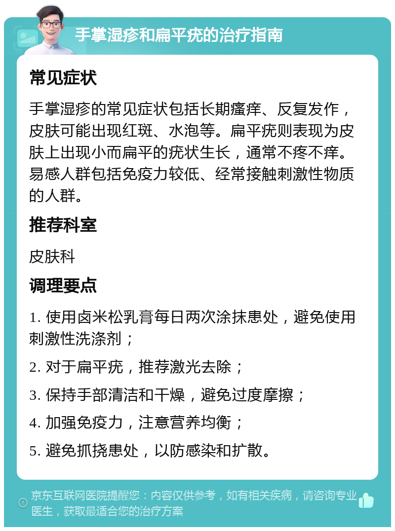 手掌湿疹和扁平疣的治疗指南 常见症状 手掌湿疹的常见症状包括长期瘙痒、反复发作，皮肤可能出现红斑、水泡等。扁平疣则表现为皮肤上出现小而扁平的疣状生长，通常不疼不痒。易感人群包括免疫力较低、经常接触刺激性物质的人群。 推荐科室 皮肤科 调理要点 1. 使用卤米松乳膏每日两次涂抹患处，避免使用刺激性洗涤剂； 2. 对于扁平疣，推荐激光去除； 3. 保持手部清洁和干燥，避免过度摩擦； 4. 加强免疫力，注意营养均衡； 5. 避免抓挠患处，以防感染和扩散。