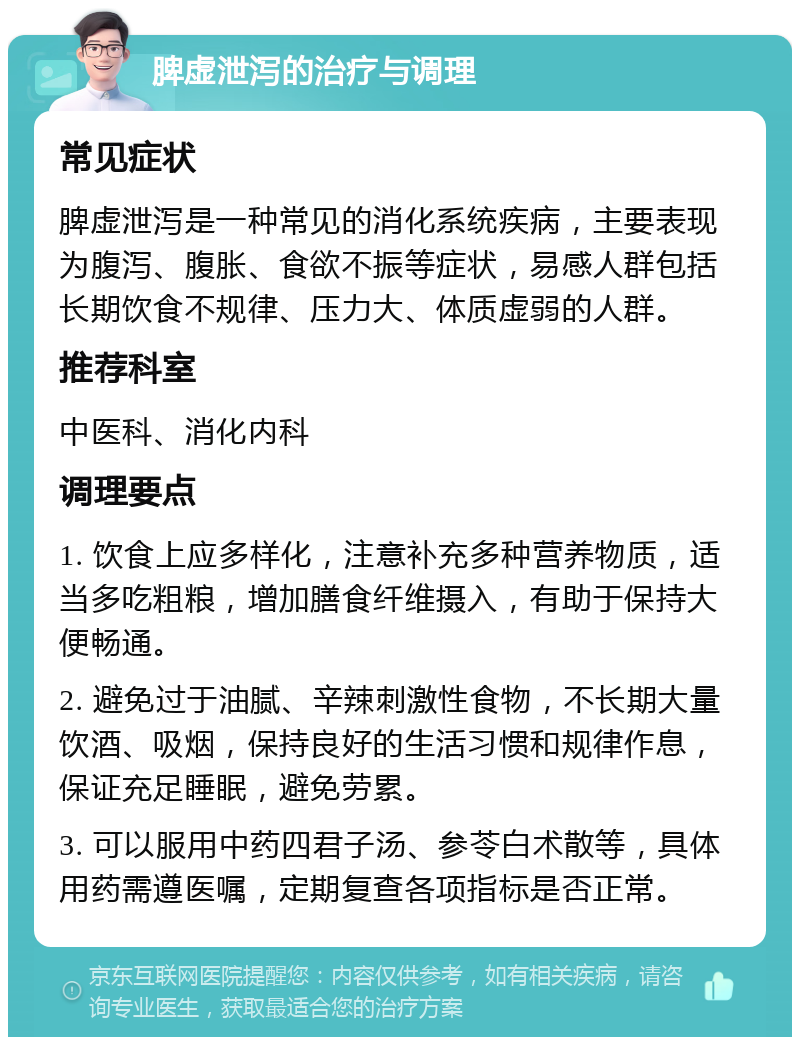 脾虚泄泻的治疗与调理 常见症状 脾虚泄泻是一种常见的消化系统疾病，主要表现为腹泻、腹胀、食欲不振等症状，易感人群包括长期饮食不规律、压力大、体质虚弱的人群。 推荐科室 中医科、消化内科 调理要点 1. 饮食上应多样化，注意补充多种营养物质，适当多吃粗粮，增加膳食纤维摄入，有助于保持大便畅通。 2. 避免过于油腻、辛辣刺激性食物，不长期大量饮酒、吸烟，保持良好的生活习惯和规律作息，保证充足睡眠，避免劳累。 3. 可以服用中药四君子汤、参苓白术散等，具体用药需遵医嘱，定期复查各项指标是否正常。