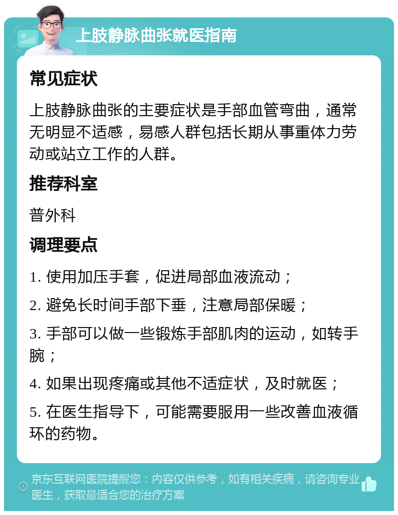 上肢静脉曲张就医指南 常见症状 上肢静脉曲张的主要症状是手部血管弯曲，通常无明显不适感，易感人群包括长期从事重体力劳动或站立工作的人群。 推荐科室 普外科 调理要点 1. 使用加压手套，促进局部血液流动； 2. 避免长时间手部下垂，注意局部保暖； 3. 手部可以做一些锻炼手部肌肉的运动，如转手腕； 4. 如果出现疼痛或其他不适症状，及时就医； 5. 在医生指导下，可能需要服用一些改善血液循环的药物。