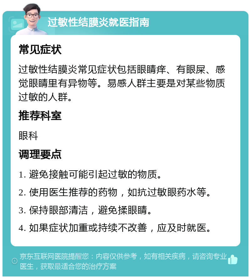 过敏性结膜炎就医指南 常见症状 过敏性结膜炎常见症状包括眼睛痒、有眼屎、感觉眼睛里有异物等。易感人群主要是对某些物质过敏的人群。 推荐科室 眼科 调理要点 1. 避免接触可能引起过敏的物质。 2. 使用医生推荐的药物，如抗过敏眼药水等。 3. 保持眼部清洁，避免揉眼睛。 4. 如果症状加重或持续不改善，应及时就医。