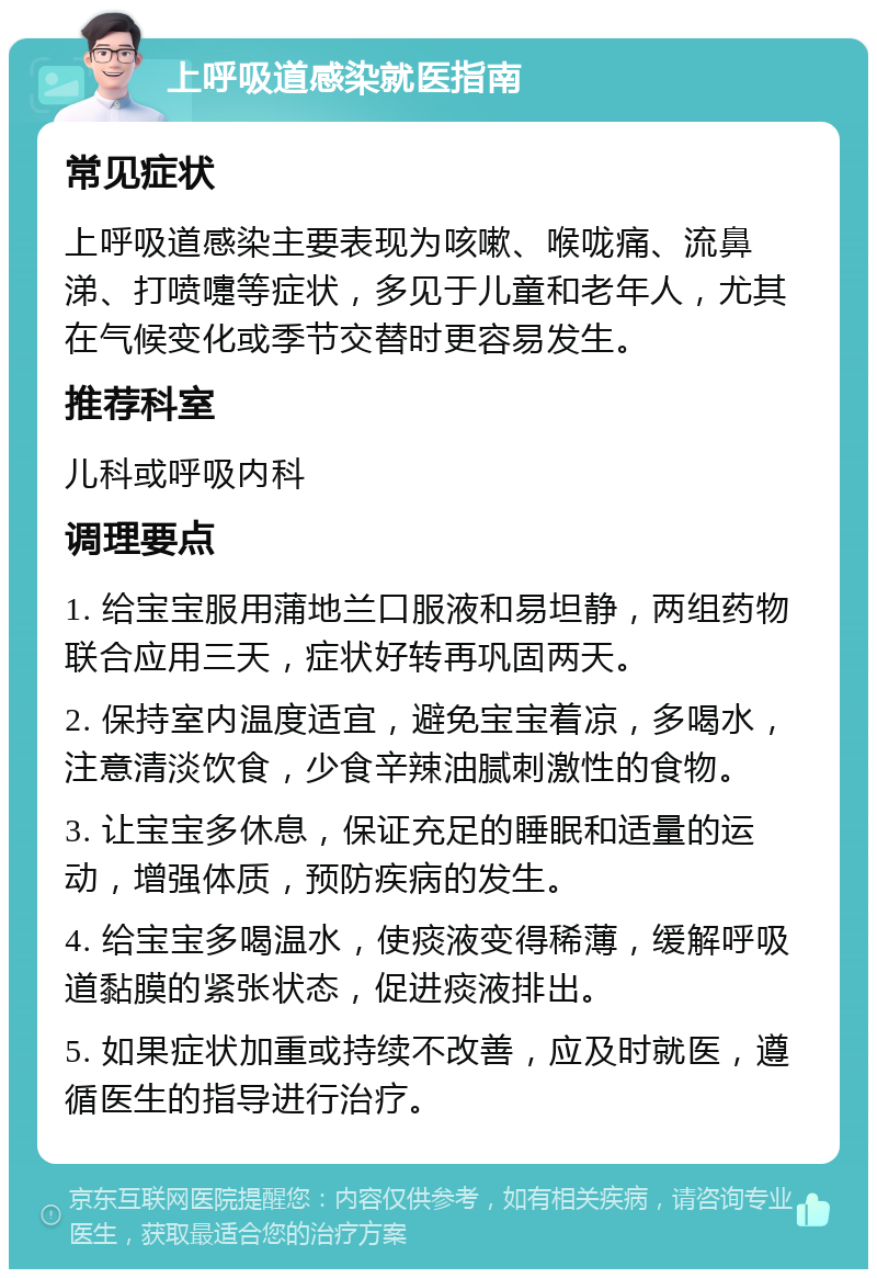 上呼吸道感染就医指南 常见症状 上呼吸道感染主要表现为咳嗽、喉咙痛、流鼻涕、打喷嚏等症状，多见于儿童和老年人，尤其在气候变化或季节交替时更容易发生。 推荐科室 儿科或呼吸内科 调理要点 1. 给宝宝服用蒲地兰口服液和易坦静，两组药物联合应用三天，症状好转再巩固两天。 2. 保持室内温度适宜，避免宝宝着凉，多喝水，注意清淡饮食，少食辛辣油腻刺激性的食物。 3. 让宝宝多休息，保证充足的睡眠和适量的运动，增强体质，预防疾病的发生。 4. 给宝宝多喝温水，使痰液变得稀薄，缓解呼吸道黏膜的紧张状态，促进痰液排出。 5. 如果症状加重或持续不改善，应及时就医，遵循医生的指导进行治疗。