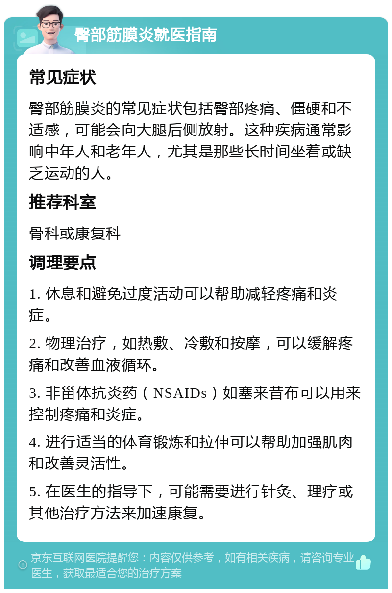 臀部筋膜炎就医指南 常见症状 臀部筋膜炎的常见症状包括臀部疼痛、僵硬和不适感，可能会向大腿后侧放射。这种疾病通常影响中年人和老年人，尤其是那些长时间坐着或缺乏运动的人。 推荐科室 骨科或康复科 调理要点 1. 休息和避免过度活动可以帮助减轻疼痛和炎症。 2. 物理治疗，如热敷、冷敷和按摩，可以缓解疼痛和改善血液循环。 3. 非甾体抗炎药（NSAIDs）如塞来昔布可以用来控制疼痛和炎症。 4. 进行适当的体育锻炼和拉伸可以帮助加强肌肉和改善灵活性。 5. 在医生的指导下，可能需要进行针灸、理疗或其他治疗方法来加速康复。