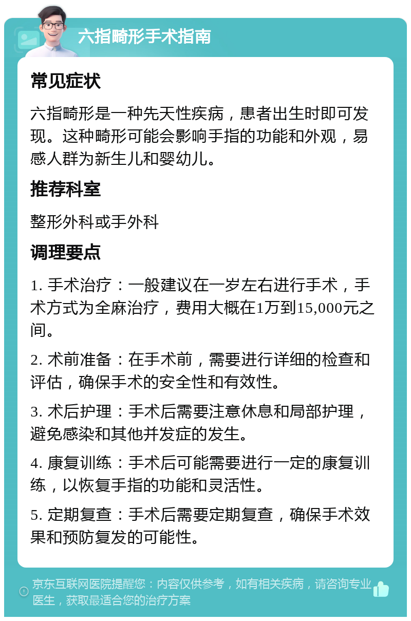 六指畸形手术指南 常见症状 六指畸形是一种先天性疾病，患者出生时即可发现。这种畸形可能会影响手指的功能和外观，易感人群为新生儿和婴幼儿。 推荐科室 整形外科或手外科 调理要点 1. 手术治疗：一般建议在一岁左右进行手术，手术方式为全麻治疗，费用大概在1万到15,000元之间。 2. 术前准备：在手术前，需要进行详细的检查和评估，确保手术的安全性和有效性。 3. 术后护理：手术后需要注意休息和局部护理，避免感染和其他并发症的发生。 4. 康复训练：手术后可能需要进行一定的康复训练，以恢复手指的功能和灵活性。 5. 定期复查：手术后需要定期复查，确保手术效果和预防复发的可能性。