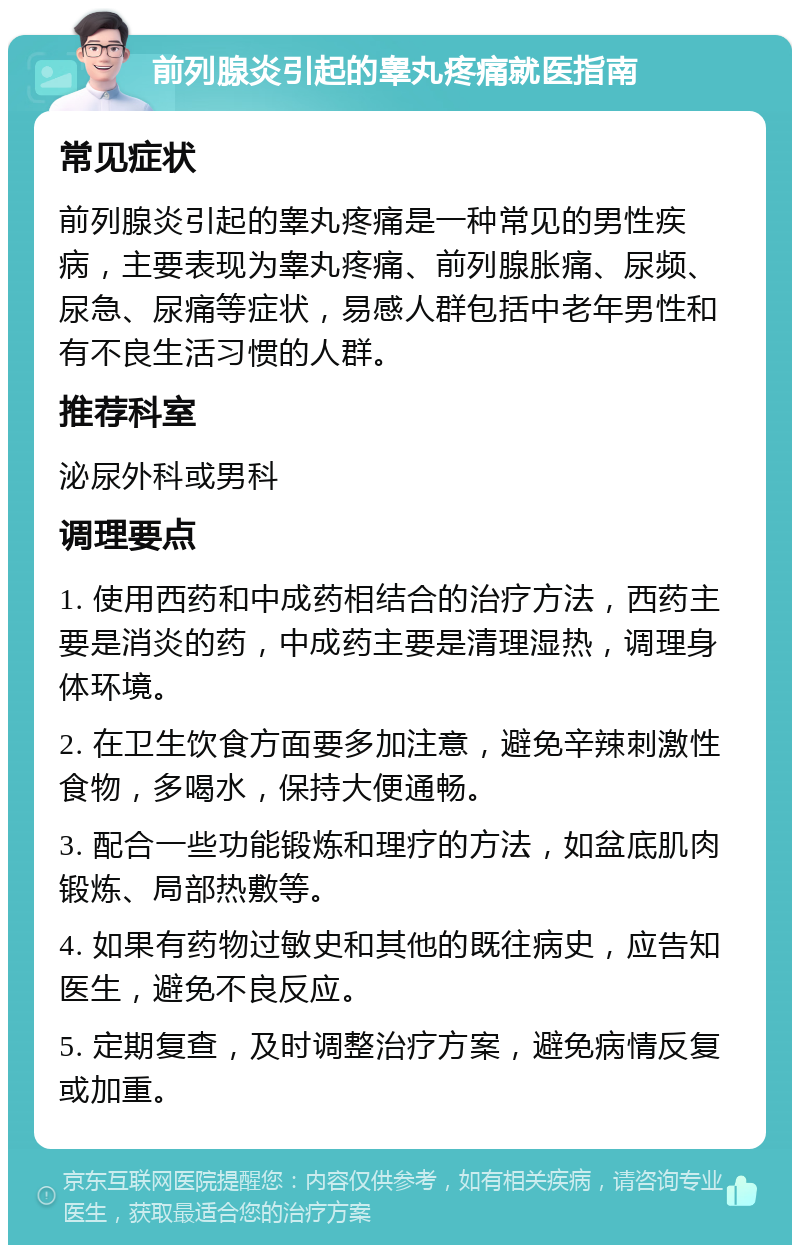 前列腺炎引起的睾丸疼痛就医指南 常见症状 前列腺炎引起的睾丸疼痛是一种常见的男性疾病，主要表现为睾丸疼痛、前列腺胀痛、尿频、尿急、尿痛等症状，易感人群包括中老年男性和有不良生活习惯的人群。 推荐科室 泌尿外科或男科 调理要点 1. 使用西药和中成药相结合的治疗方法，西药主要是消炎的药，中成药主要是清理湿热，调理身体环境。 2. 在卫生饮食方面要多加注意，避免辛辣刺激性食物，多喝水，保持大便通畅。 3. 配合一些功能锻炼和理疗的方法，如盆底肌肉锻炼、局部热敷等。 4. 如果有药物过敏史和其他的既往病史，应告知医生，避免不良反应。 5. 定期复查，及时调整治疗方案，避免病情反复或加重。