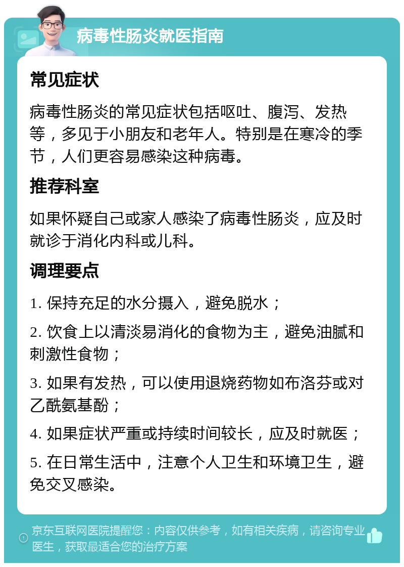 病毒性肠炎就医指南 常见症状 病毒性肠炎的常见症状包括呕吐、腹泻、发热等，多见于小朋友和老年人。特别是在寒冷的季节，人们更容易感染这种病毒。 推荐科室 如果怀疑自己或家人感染了病毒性肠炎，应及时就诊于消化内科或儿科。 调理要点 1. 保持充足的水分摄入，避免脱水； 2. 饮食上以清淡易消化的食物为主，避免油腻和刺激性食物； 3. 如果有发热，可以使用退烧药物如布洛芬或对乙酰氨基酚； 4. 如果症状严重或持续时间较长，应及时就医； 5. 在日常生活中，注意个人卫生和环境卫生，避免交叉感染。