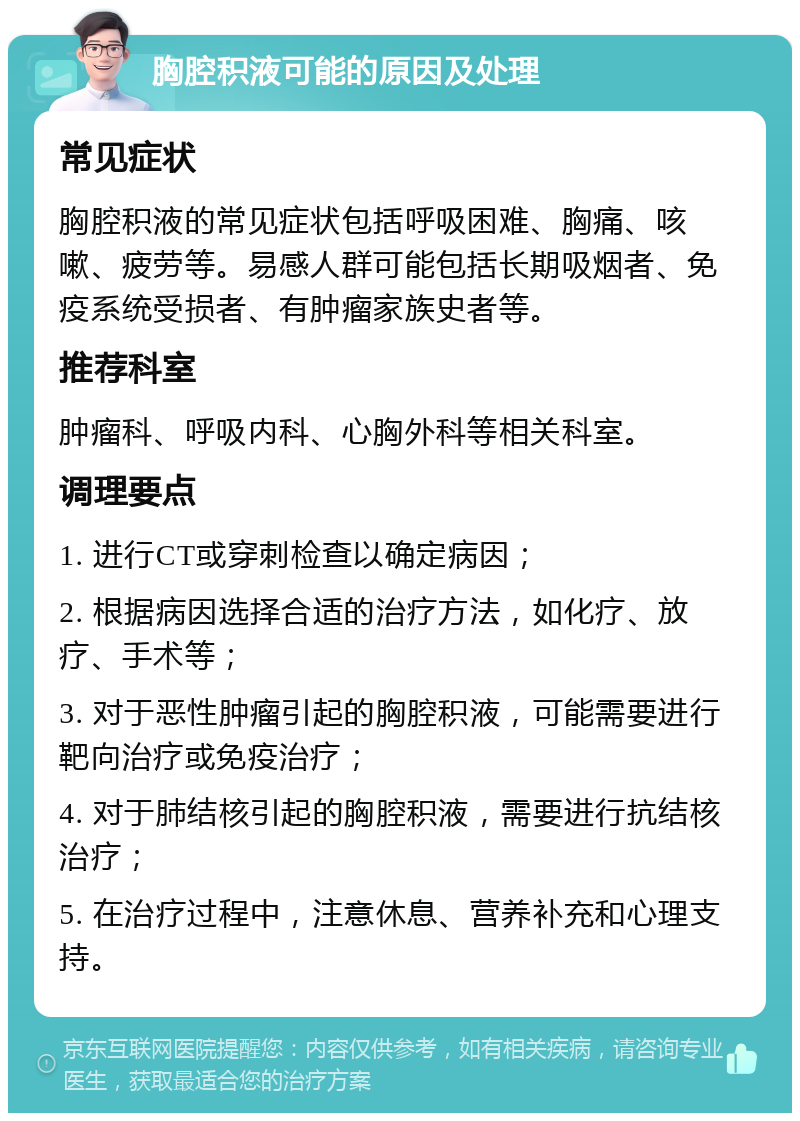 胸腔积液可能的原因及处理 常见症状 胸腔积液的常见症状包括呼吸困难、胸痛、咳嗽、疲劳等。易感人群可能包括长期吸烟者、免疫系统受损者、有肿瘤家族史者等。 推荐科室 肿瘤科、呼吸内科、心胸外科等相关科室。 调理要点 1. 进行CT或穿刺检查以确定病因； 2. 根据病因选择合适的治疗方法，如化疗、放疗、手术等； 3. 对于恶性肿瘤引起的胸腔积液，可能需要进行靶向治疗或免疫治疗； 4. 对于肺结核引起的胸腔积液，需要进行抗结核治疗； 5. 在治疗过程中，注意休息、营养补充和心理支持。