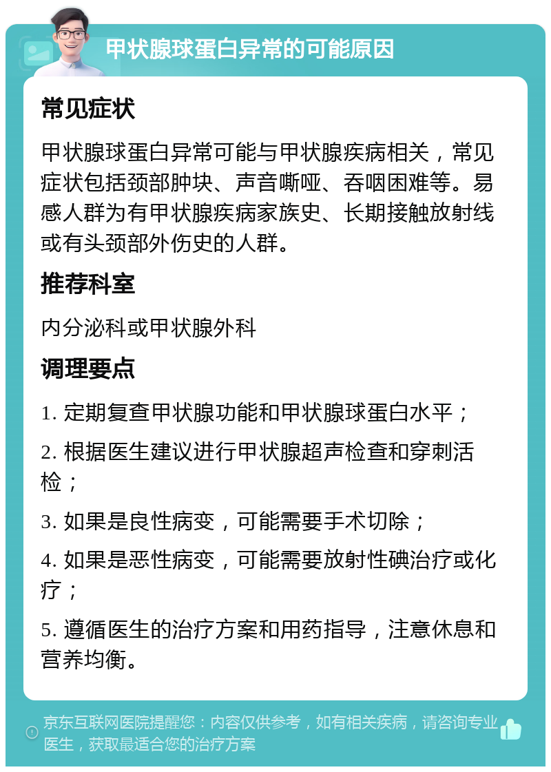 甲状腺球蛋白异常的可能原因 常见症状 甲状腺球蛋白异常可能与甲状腺疾病相关，常见症状包括颈部肿块、声音嘶哑、吞咽困难等。易感人群为有甲状腺疾病家族史、长期接触放射线或有头颈部外伤史的人群。 推荐科室 内分泌科或甲状腺外科 调理要点 1. 定期复查甲状腺功能和甲状腺球蛋白水平； 2. 根据医生建议进行甲状腺超声检查和穿刺活检； 3. 如果是良性病变，可能需要手术切除； 4. 如果是恶性病变，可能需要放射性碘治疗或化疗； 5. 遵循医生的治疗方案和用药指导，注意休息和营养均衡。