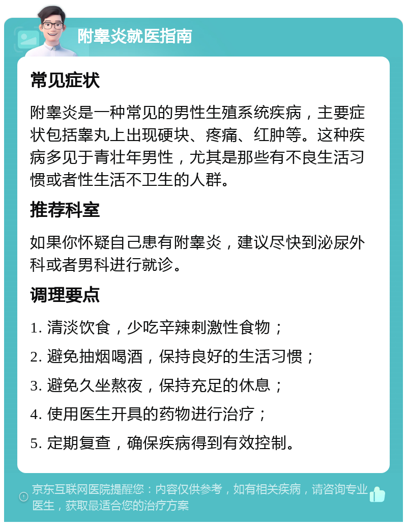 附睾炎就医指南 常见症状 附睾炎是一种常见的男性生殖系统疾病，主要症状包括睾丸上出现硬块、疼痛、红肿等。这种疾病多见于青壮年男性，尤其是那些有不良生活习惯或者性生活不卫生的人群。 推荐科室 如果你怀疑自己患有附睾炎，建议尽快到泌尿外科或者男科进行就诊。 调理要点 1. 清淡饮食，少吃辛辣刺激性食物； 2. 避免抽烟喝酒，保持良好的生活习惯； 3. 避免久坐熬夜，保持充足的休息； 4. 使用医生开具的药物进行治疗； 5. 定期复查，确保疾病得到有效控制。