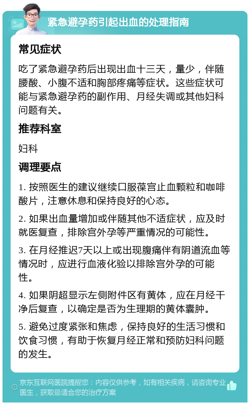 紧急避孕药引起出血的处理指南 常见症状 吃了紧急避孕药后出现出血十三天，量少，伴随腰酸、小腹不适和胸部疼痛等症状。这些症状可能与紧急避孕药的副作用、月经失调或其他妇科问题有关。 推荐科室 妇科 调理要点 1. 按照医生的建议继续口服葆宫止血颗粒和咖啡酸片，注意休息和保持良好的心态。 2. 如果出血量增加或伴随其他不适症状，应及时就医复查，排除宫外孕等严重情况的可能性。 3. 在月经推迟7天以上或出现腹痛伴有阴道流血等情况时，应进行血液化验以排除宫外孕的可能性。 4. 如果阴超显示左侧附件区有黄体，应在月经干净后复查，以确定是否为生理期的黄体囊肿。 5. 避免过度紧张和焦虑，保持良好的生活习惯和饮食习惯，有助于恢复月经正常和预防妇科问题的发生。