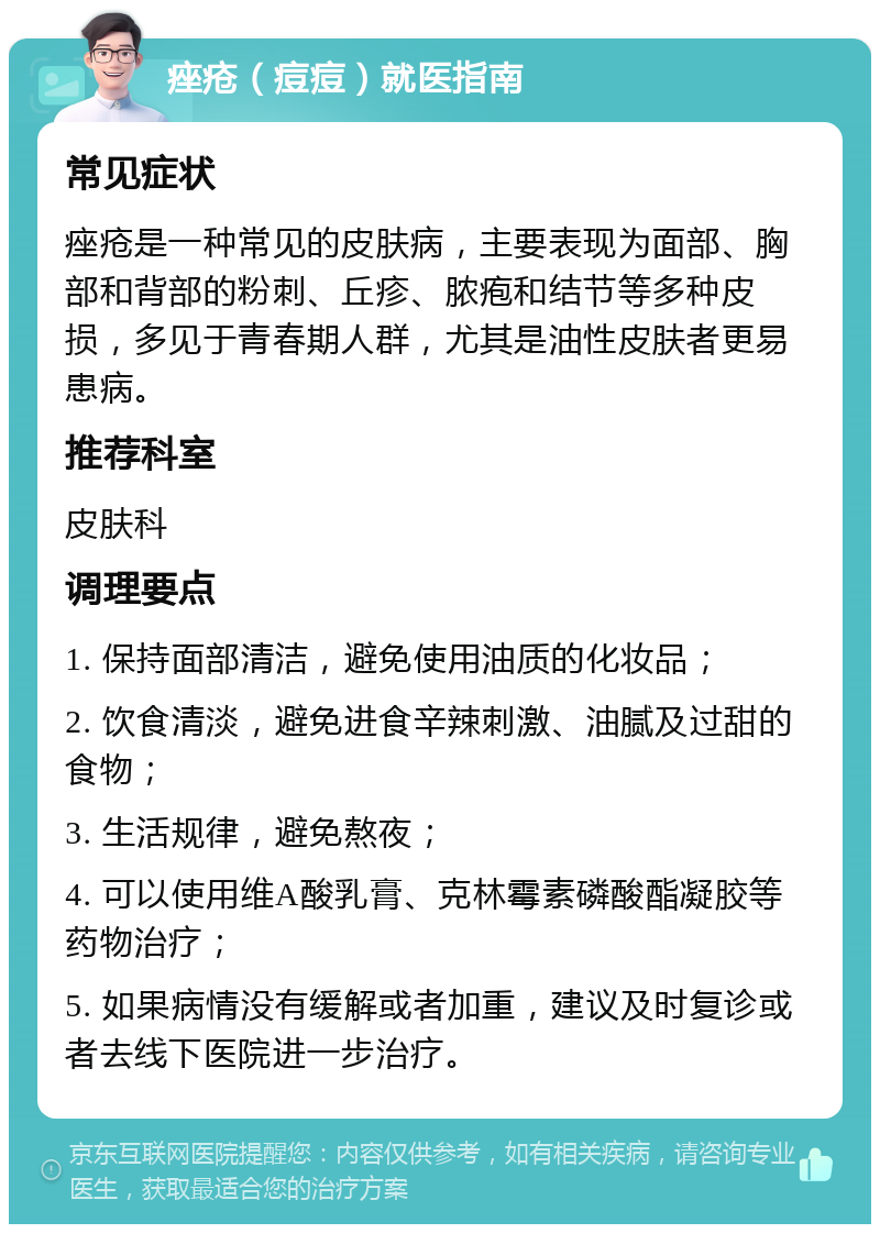 痤疮（痘痘）就医指南 常见症状 痤疮是一种常见的皮肤病，主要表现为面部、胸部和背部的粉刺、丘疹、脓疱和结节等多种皮损，多见于青春期人群，尤其是油性皮肤者更易患病。 推荐科室 皮肤科 调理要点 1. 保持面部清洁，避免使用油质的化妆品； 2. 饮食清淡，避免进食辛辣刺激、油腻及过甜的食物； 3. 生活规律，避免熬夜； 4. 可以使用维A酸乳膏、克林霉素磷酸酯凝胶等药物治疗； 5. 如果病情没有缓解或者加重，建议及时复诊或者去线下医院进一步治疗。