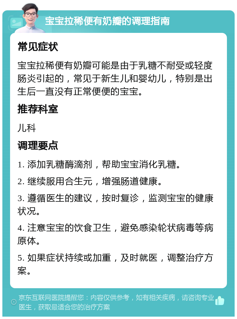 宝宝拉稀便有奶瓣的调理指南 常见症状 宝宝拉稀便有奶瓣可能是由于乳糖不耐受或轻度肠炎引起的，常见于新生儿和婴幼儿，特别是出生后一直没有正常便便的宝宝。 推荐科室 儿科 调理要点 1. 添加乳糖酶滴剂，帮助宝宝消化乳糖。 2. 继续服用合生元，增强肠道健康。 3. 遵循医生的建议，按时复诊，监测宝宝的健康状况。 4. 注意宝宝的饮食卫生，避免感染轮状病毒等病原体。 5. 如果症状持续或加重，及时就医，调整治疗方案。