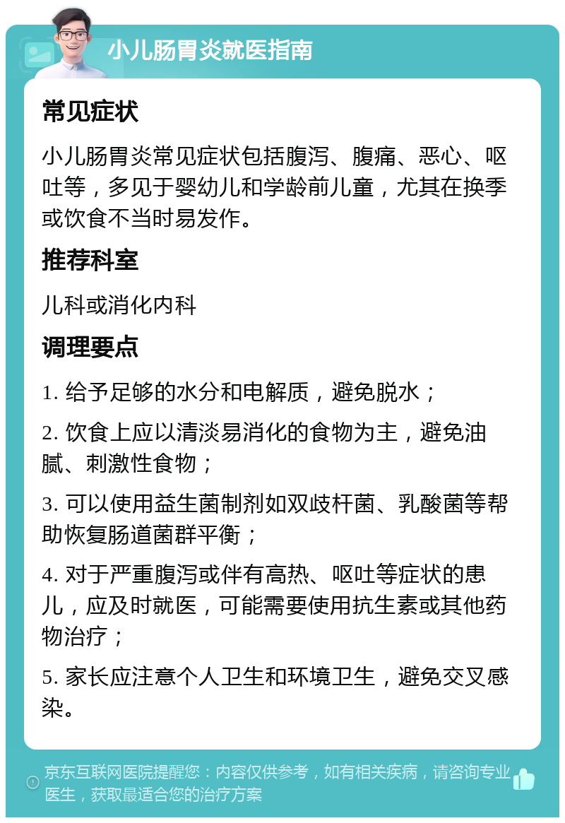 小儿肠胃炎就医指南 常见症状 小儿肠胃炎常见症状包括腹泻、腹痛、恶心、呕吐等，多见于婴幼儿和学龄前儿童，尤其在换季或饮食不当时易发作。 推荐科室 儿科或消化内科 调理要点 1. 给予足够的水分和电解质，避免脱水； 2. 饮食上应以清淡易消化的食物为主，避免油腻、刺激性食物； 3. 可以使用益生菌制剂如双歧杆菌、乳酸菌等帮助恢复肠道菌群平衡； 4. 对于严重腹泻或伴有高热、呕吐等症状的患儿，应及时就医，可能需要使用抗生素或其他药物治疗； 5. 家长应注意个人卫生和环境卫生，避免交叉感染。