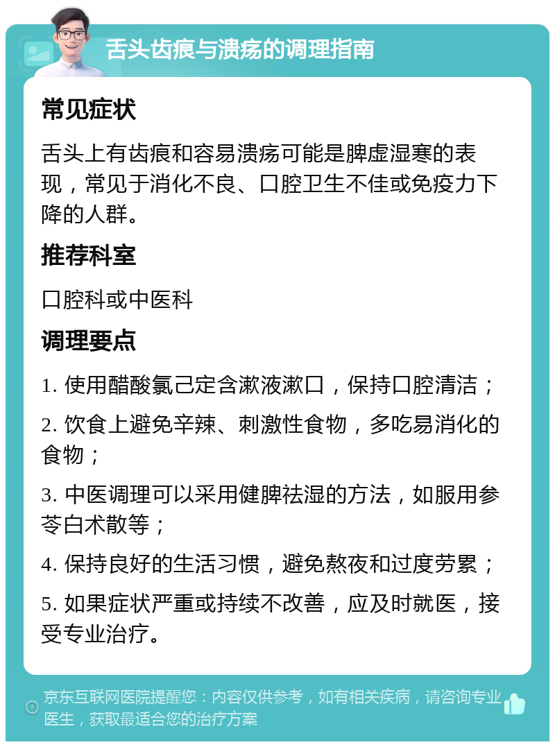 舌头齿痕与溃疡的调理指南 常见症状 舌头上有齿痕和容易溃疡可能是脾虚湿寒的表现，常见于消化不良、口腔卫生不佳或免疫力下降的人群。 推荐科室 口腔科或中医科 调理要点 1. 使用醋酸氯己定含漱液漱口，保持口腔清洁； 2. 饮食上避免辛辣、刺激性食物，多吃易消化的食物； 3. 中医调理可以采用健脾祛湿的方法，如服用参苓白术散等； 4. 保持良好的生活习惯，避免熬夜和过度劳累； 5. 如果症状严重或持续不改善，应及时就医，接受专业治疗。