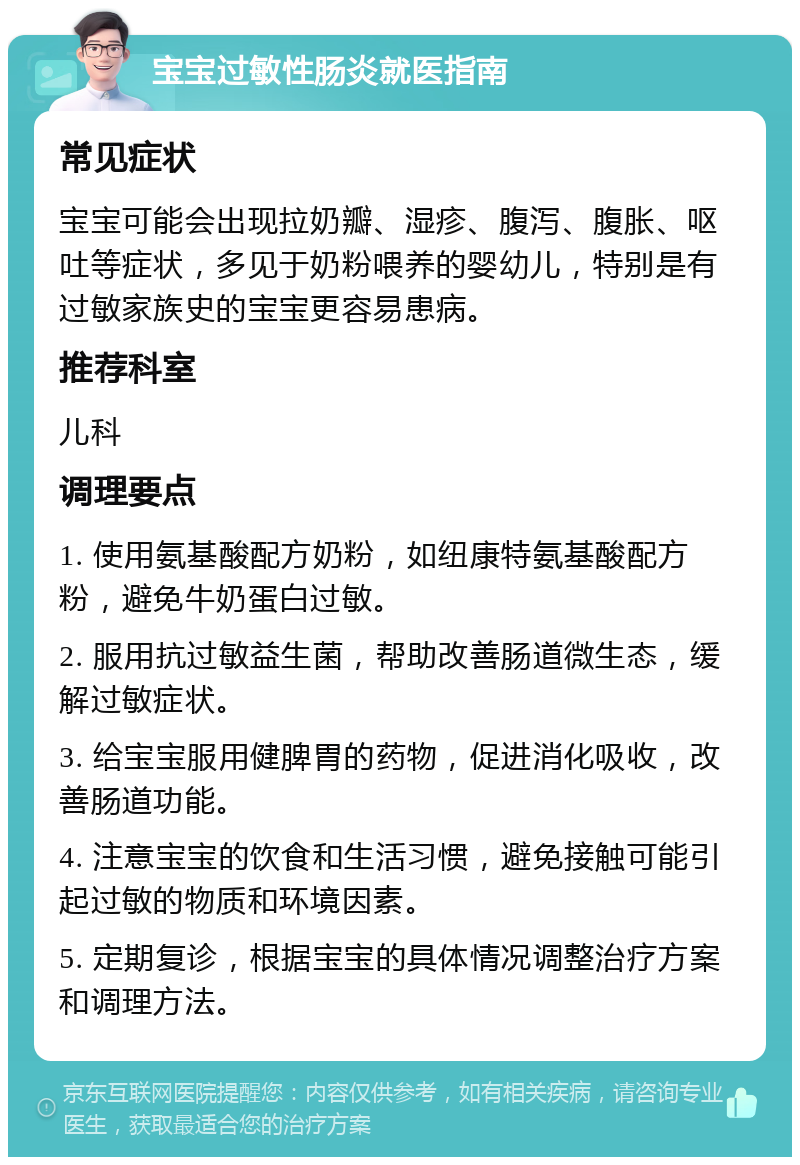 宝宝过敏性肠炎就医指南 常见症状 宝宝可能会出现拉奶瓣、湿疹、腹泻、腹胀、呕吐等症状，多见于奶粉喂养的婴幼儿，特别是有过敏家族史的宝宝更容易患病。 推荐科室 儿科 调理要点 1. 使用氨基酸配方奶粉，如纽康特氨基酸配方粉，避免牛奶蛋白过敏。 2. 服用抗过敏益生菌，帮助改善肠道微生态，缓解过敏症状。 3. 给宝宝服用健脾胃的药物，促进消化吸收，改善肠道功能。 4. 注意宝宝的饮食和生活习惯，避免接触可能引起过敏的物质和环境因素。 5. 定期复诊，根据宝宝的具体情况调整治疗方案和调理方法。