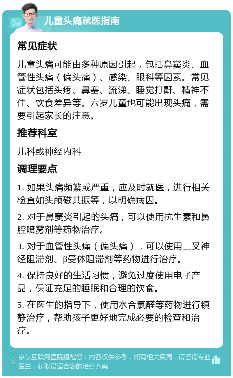 儿童头痛就医指南 常见症状 儿童头痛可能由多种原因引起，包括鼻窦炎、血管性头痛（偏头痛）、感染、眼科等因素。常见症状包括头疼、鼻塞、流涕、睡觉打鼾、精神不佳、饮食差异等。六岁儿童也可能出现头痛，需要引起家长的注意。 推荐科室 儿科或神经内科 调理要点 1. 如果头痛频繁或严重，应及时就医，进行相关检查如头颅磁共振等，以明确病因。 2. 对于鼻窦炎引起的头痛，可以使用抗生素和鼻腔喷雾剂等药物治疗。 3. 对于血管性头痛（偏头痛），可以使用三叉神经阻滞剂、β受体阻滞剂等药物进行治疗。 4. 保持良好的生活习惯，避免过度使用电子产品，保证充足的睡眠和合理的饮食。 5. 在医生的指导下，使用水合氯醛等药物进行镇静治疗，帮助孩子更好地完成必要的检查和治疗。