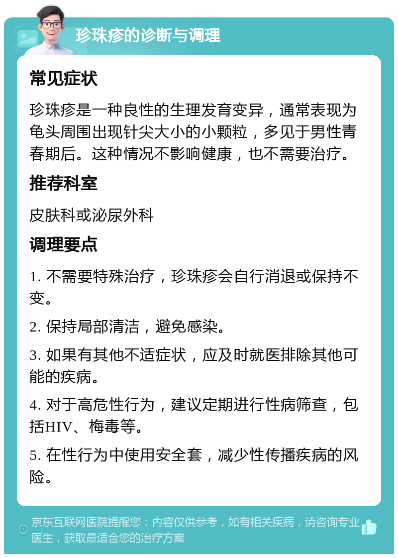 珍珠疹的诊断与调理 常见症状 珍珠疹是一种良性的生理发育变异，通常表现为龟头周围出现针尖大小的小颗粒，多见于男性青春期后。这种情况不影响健康，也不需要治疗。 推荐科室 皮肤科或泌尿外科 调理要点 1. 不需要特殊治疗，珍珠疹会自行消退或保持不变。 2. 保持局部清洁，避免感染。 3. 如果有其他不适症状，应及时就医排除其他可能的疾病。 4. 对于高危性行为，建议定期进行性病筛查，包括HIV、梅毒等。 5. 在性行为中使用安全套，减少性传播疾病的风险。