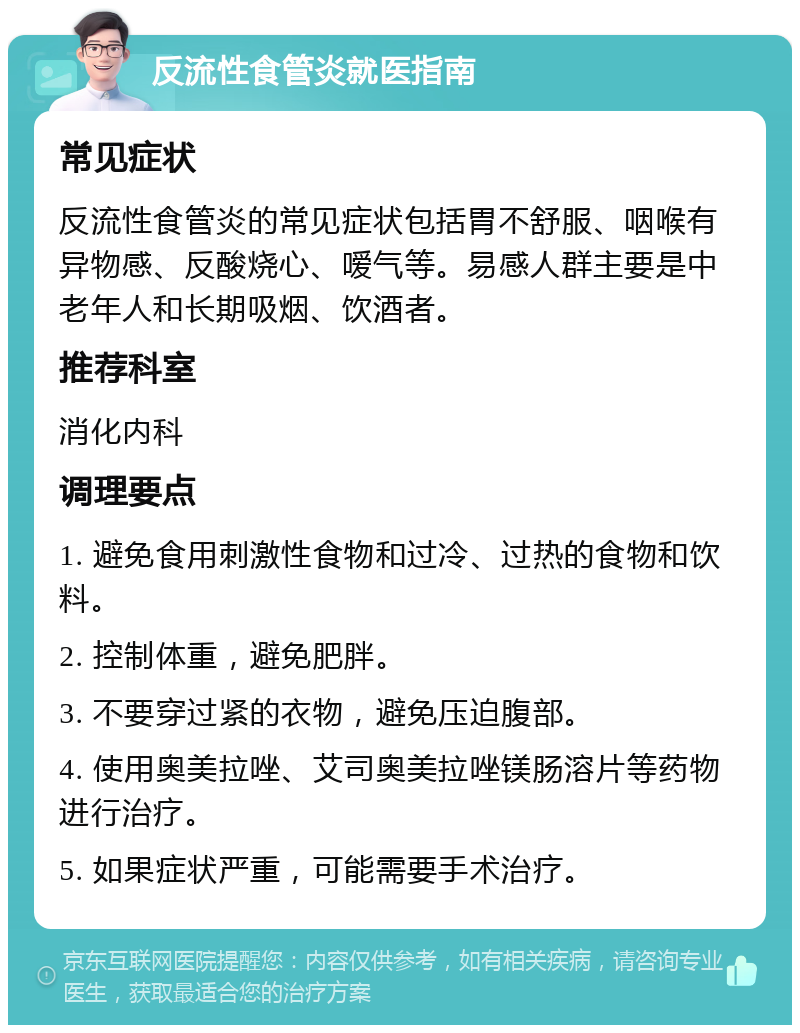 反流性食管炎就医指南 常见症状 反流性食管炎的常见症状包括胃不舒服、咽喉有异物感、反酸烧心、嗳气等。易感人群主要是中老年人和长期吸烟、饮酒者。 推荐科室 消化内科 调理要点 1. 避免食用刺激性食物和过冷、过热的食物和饮料。 2. 控制体重，避免肥胖。 3. 不要穿过紧的衣物，避免压迫腹部。 4. 使用奥美拉唑、艾司奥美拉唑镁肠溶片等药物进行治疗。 5. 如果症状严重，可能需要手术治疗。