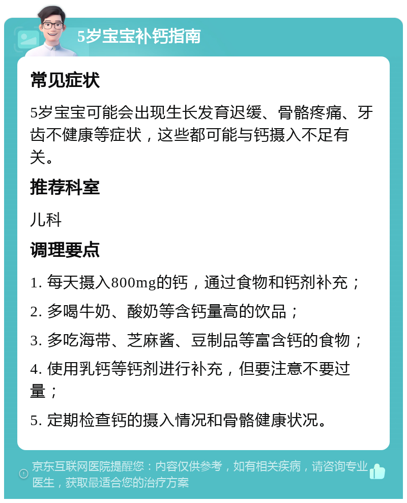 5岁宝宝补钙指南 常见症状 5岁宝宝可能会出现生长发育迟缓、骨骼疼痛、牙齿不健康等症状，这些都可能与钙摄入不足有关。 推荐科室 儿科 调理要点 1. 每天摄入800mg的钙，通过食物和钙剂补充； 2. 多喝牛奶、酸奶等含钙量高的饮品； 3. 多吃海带、芝麻酱、豆制品等富含钙的食物； 4. 使用乳钙等钙剂进行补充，但要注意不要过量； 5. 定期检查钙的摄入情况和骨骼健康状况。