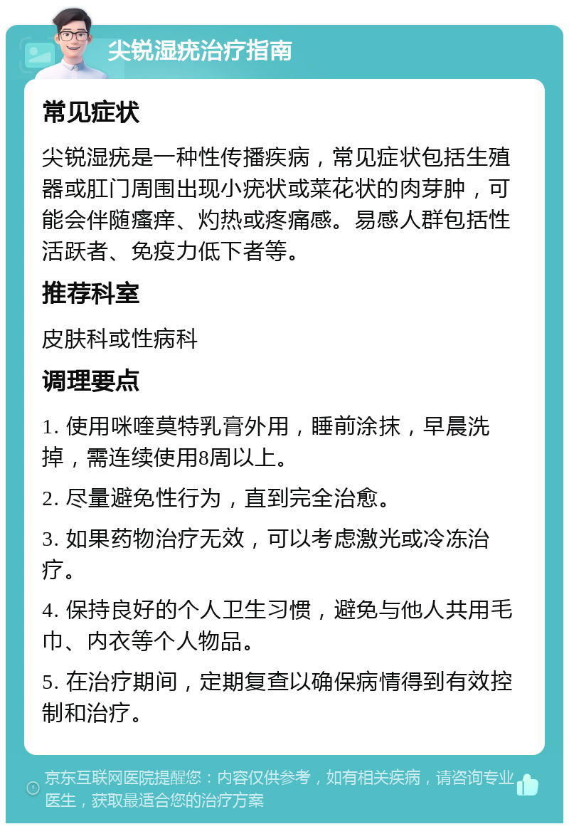 尖锐湿疣治疗指南 常见症状 尖锐湿疣是一种性传播疾病，常见症状包括生殖器或肛门周围出现小疣状或菜花状的肉芽肿，可能会伴随瘙痒、灼热或疼痛感。易感人群包括性活跃者、免疫力低下者等。 推荐科室 皮肤科或性病科 调理要点 1. 使用咪喹莫特乳膏外用，睡前涂抹，早晨洗掉，需连续使用8周以上。 2. 尽量避免性行为，直到完全治愈。 3. 如果药物治疗无效，可以考虑激光或冷冻治疗。 4. 保持良好的个人卫生习惯，避免与他人共用毛巾、内衣等个人物品。 5. 在治疗期间，定期复查以确保病情得到有效控制和治疗。