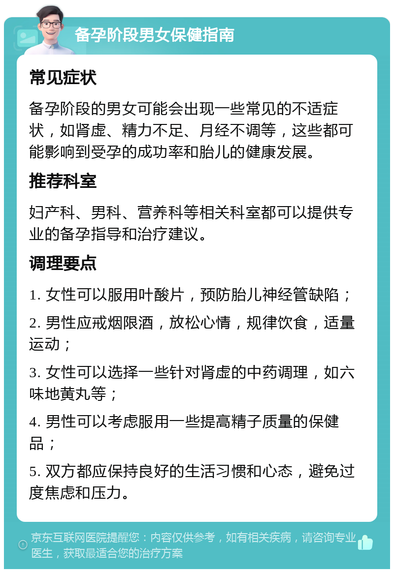 备孕阶段男女保健指南 常见症状 备孕阶段的男女可能会出现一些常见的不适症状，如肾虚、精力不足、月经不调等，这些都可能影响到受孕的成功率和胎儿的健康发展。 推荐科室 妇产科、男科、营养科等相关科室都可以提供专业的备孕指导和治疗建议。 调理要点 1. 女性可以服用叶酸片，预防胎儿神经管缺陷； 2. 男性应戒烟限酒，放松心情，规律饮食，适量运动； 3. 女性可以选择一些针对肾虚的中药调理，如六味地黄丸等； 4. 男性可以考虑服用一些提高精子质量的保健品； 5. 双方都应保持良好的生活习惯和心态，避免过度焦虑和压力。