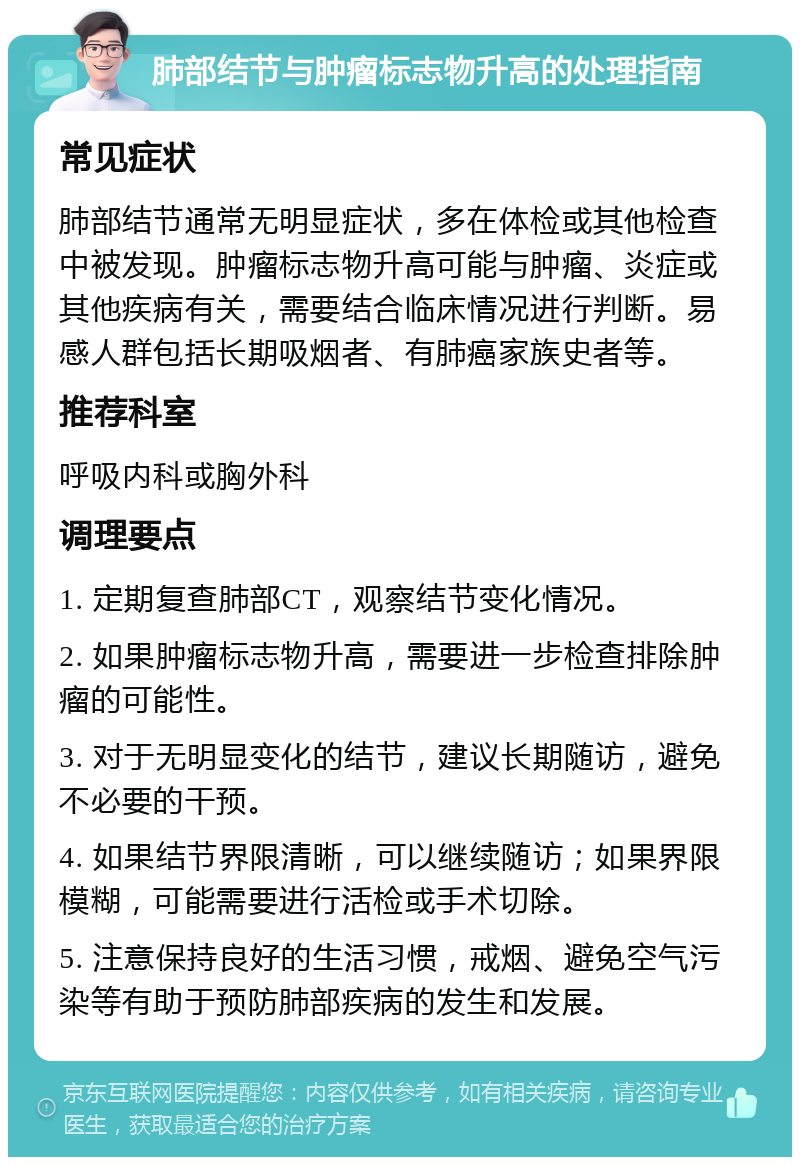 肺部结节与肿瘤标志物升高的处理指南 常见症状 肺部结节通常无明显症状，多在体检或其他检查中被发现。肿瘤标志物升高可能与肿瘤、炎症或其他疾病有关，需要结合临床情况进行判断。易感人群包括长期吸烟者、有肺癌家族史者等。 推荐科室 呼吸内科或胸外科 调理要点 1. 定期复查肺部CT，观察结节变化情况。 2. 如果肿瘤标志物升高，需要进一步检查排除肿瘤的可能性。 3. 对于无明显变化的结节，建议长期随访，避免不必要的干预。 4. 如果结节界限清晰，可以继续随访；如果界限模糊，可能需要进行活检或手术切除。 5. 注意保持良好的生活习惯，戒烟、避免空气污染等有助于预防肺部疾病的发生和发展。