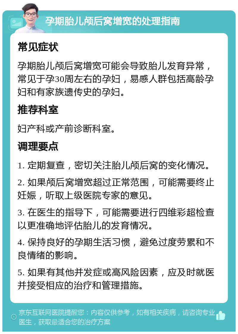 孕期胎儿颅后窝增宽的处理指南 常见症状 孕期胎儿颅后窝增宽可能会导致胎儿发育异常，常见于孕30周左右的孕妇，易感人群包括高龄孕妇和有家族遗传史的孕妇。 推荐科室 妇产科或产前诊断科室。 调理要点 1. 定期复查，密切关注胎儿颅后窝的变化情况。 2. 如果颅后窝增宽超过正常范围，可能需要终止妊娠，听取上级医院专家的意见。 3. 在医生的指导下，可能需要进行四维彩超检查以更准确地评估胎儿的发育情况。 4. 保持良好的孕期生活习惯，避免过度劳累和不良情绪的影响。 5. 如果有其他并发症或高风险因素，应及时就医并接受相应的治疗和管理措施。