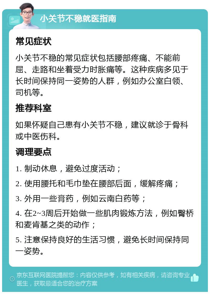 小关节不稳就医指南 常见症状 小关节不稳的常见症状包括腰部疼痛、不能前屈、走路和坐着受力时胀痛等。这种疾病多见于长时间保持同一姿势的人群，例如办公室白领、司机等。 推荐科室 如果怀疑自己患有小关节不稳，建议就诊于骨科或中医伤科。 调理要点 1. 制动休息，避免过度活动； 2. 使用腰托和毛巾垫在腰部后面，缓解疼痛； 3. 外用一些膏药，例如云南白药等； 4. 在2~3周后开始做一些肌肉锻炼方法，例如臀桥和麦肯基之类的动作； 5. 注意保持良好的生活习惯，避免长时间保持同一姿势。