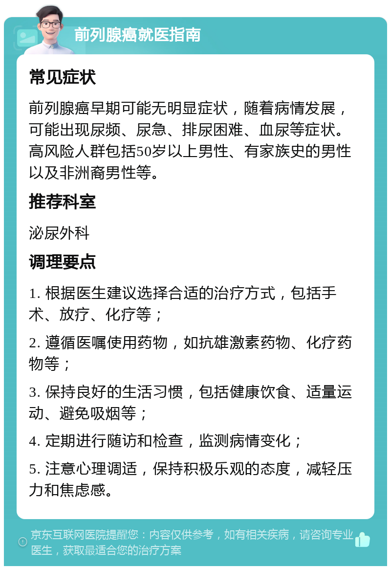 前列腺癌就医指南 常见症状 前列腺癌早期可能无明显症状，随着病情发展，可能出现尿频、尿急、排尿困难、血尿等症状。高风险人群包括50岁以上男性、有家族史的男性以及非洲裔男性等。 推荐科室 泌尿外科 调理要点 1. 根据医生建议选择合适的治疗方式，包括手术、放疗、化疗等； 2. 遵循医嘱使用药物，如抗雄激素药物、化疗药物等； 3. 保持良好的生活习惯，包括健康饮食、适量运动、避免吸烟等； 4. 定期进行随访和检查，监测病情变化； 5. 注意心理调适，保持积极乐观的态度，减轻压力和焦虑感。