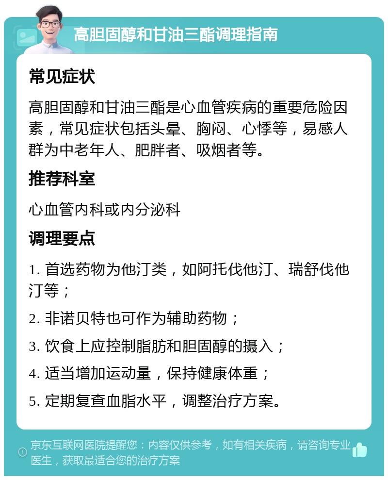 高胆固醇和甘油三酯调理指南 常见症状 高胆固醇和甘油三酯是心血管疾病的重要危险因素，常见症状包括头晕、胸闷、心悸等，易感人群为中老年人、肥胖者、吸烟者等。 推荐科室 心血管内科或内分泌科 调理要点 1. 首选药物为他汀类，如阿托伐他汀、瑞舒伐他汀等； 2. 非诺贝特也可作为辅助药物； 3. 饮食上应控制脂肪和胆固醇的摄入； 4. 适当增加运动量，保持健康体重； 5. 定期复查血脂水平，调整治疗方案。