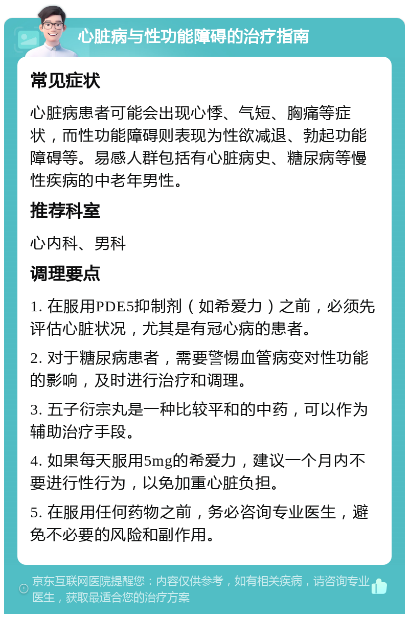 心脏病与性功能障碍的治疗指南 常见症状 心脏病患者可能会出现心悸、气短、胸痛等症状，而性功能障碍则表现为性欲减退、勃起功能障碍等。易感人群包括有心脏病史、糖尿病等慢性疾病的中老年男性。 推荐科室 心内科、男科 调理要点 1. 在服用PDE5抑制剂（如希爱力）之前，必须先评估心脏状况，尤其是有冠心病的患者。 2. 对于糖尿病患者，需要警惕血管病变对性功能的影响，及时进行治疗和调理。 3. 五子衍宗丸是一种比较平和的中药，可以作为辅助治疗手段。 4. 如果每天服用5mg的希爱力，建议一个月内不要进行性行为，以免加重心脏负担。 5. 在服用任何药物之前，务必咨询专业医生，避免不必要的风险和副作用。