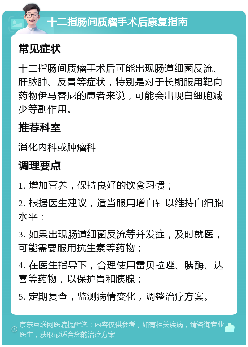 十二指肠间质瘤手术后康复指南 常见症状 十二指肠间质瘤手术后可能出现肠道细菌反流、肝脓肿、反胃等症状，特别是对于长期服用靶向药物伊马替尼的患者来说，可能会出现白细胞减少等副作用。 推荐科室 消化内科或肿瘤科 调理要点 1. 增加营养，保持良好的饮食习惯； 2. 根据医生建议，适当服用增白针以维持白细胞水平； 3. 如果出现肠道细菌反流等并发症，及时就医，可能需要服用抗生素等药物； 4. 在医生指导下，合理使用雷贝拉唑、胰酶、达喜等药物，以保护胃和胰腺； 5. 定期复查，监测病情变化，调整治疗方案。