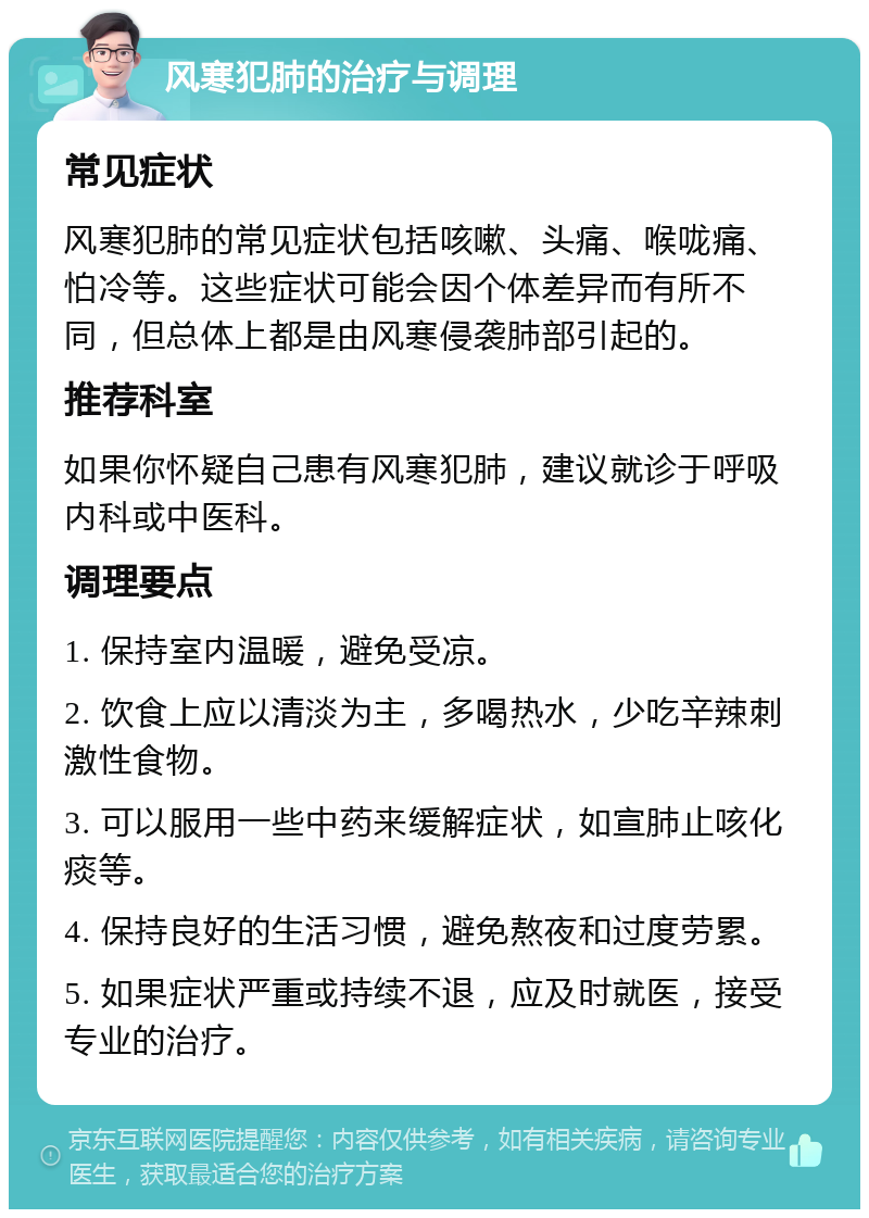 风寒犯肺的治疗与调理 常见症状 风寒犯肺的常见症状包括咳嗽、头痛、喉咙痛、怕冷等。这些症状可能会因个体差异而有所不同，但总体上都是由风寒侵袭肺部引起的。 推荐科室 如果你怀疑自己患有风寒犯肺，建议就诊于呼吸内科或中医科。 调理要点 1. 保持室内温暖，避免受凉。 2. 饮食上应以清淡为主，多喝热水，少吃辛辣刺激性食物。 3. 可以服用一些中药来缓解症状，如宣肺止咳化痰等。 4. 保持良好的生活习惯，避免熬夜和过度劳累。 5. 如果症状严重或持续不退，应及时就医，接受专业的治疗。