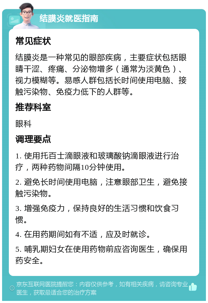 结膜炎就医指南 常见症状 结膜炎是一种常见的眼部疾病，主要症状包括眼睛干涩、疼痛、分泌物增多（通常为淡黄色）、视力模糊等。易感人群包括长时间使用电脑、接触污染物、免疫力低下的人群等。 推荐科室 眼科 调理要点 1. 使用托百士滴眼液和玻璃酸钠滴眼液进行治疗，两种药物间隔10分钟使用。 2. 避免长时间使用电脑，注意眼部卫生，避免接触污染物。 3. 增强免疫力，保持良好的生活习惯和饮食习惯。 4. 在用药期间如有不适，应及时就诊。 5. 哺乳期妇女在使用药物前应咨询医生，确保用药安全。