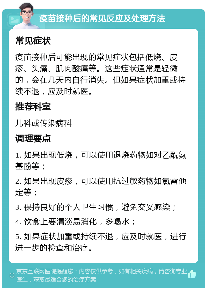 疫苗接种后的常见反应及处理方法 常见症状 疫苗接种后可能出现的常见症状包括低烧、皮疹、头痛、肌肉酸痛等。这些症状通常是轻微的，会在几天内自行消失。但如果症状加重或持续不退，应及时就医。 推荐科室 儿科或传染病科 调理要点 1. 如果出现低烧，可以使用退烧药物如对乙酰氨基酚等； 2. 如果出现皮疹，可以使用抗过敏药物如氯雷他定等； 3. 保持良好的个人卫生习惯，避免交叉感染； 4. 饮食上要清淡易消化，多喝水； 5. 如果症状加重或持续不退，应及时就医，进行进一步的检查和治疗。