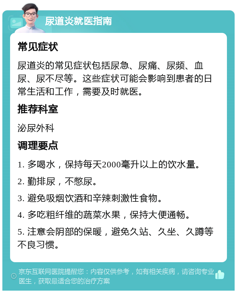 尿道炎就医指南 常见症状 尿道炎的常见症状包括尿急、尿痛、尿频、血尿、尿不尽等。这些症状可能会影响到患者的日常生活和工作，需要及时就医。 推荐科室 泌尿外科 调理要点 1. 多喝水，保持每天2000毫升以上的饮水量。 2. 勤排尿，不憋尿。 3. 避免吸烟饮酒和辛辣刺激性食物。 4. 多吃粗纤维的蔬菜水果，保持大便通畅。 5. 注意会阴部的保暖，避免久站、久坐、久蹲等不良习惯。