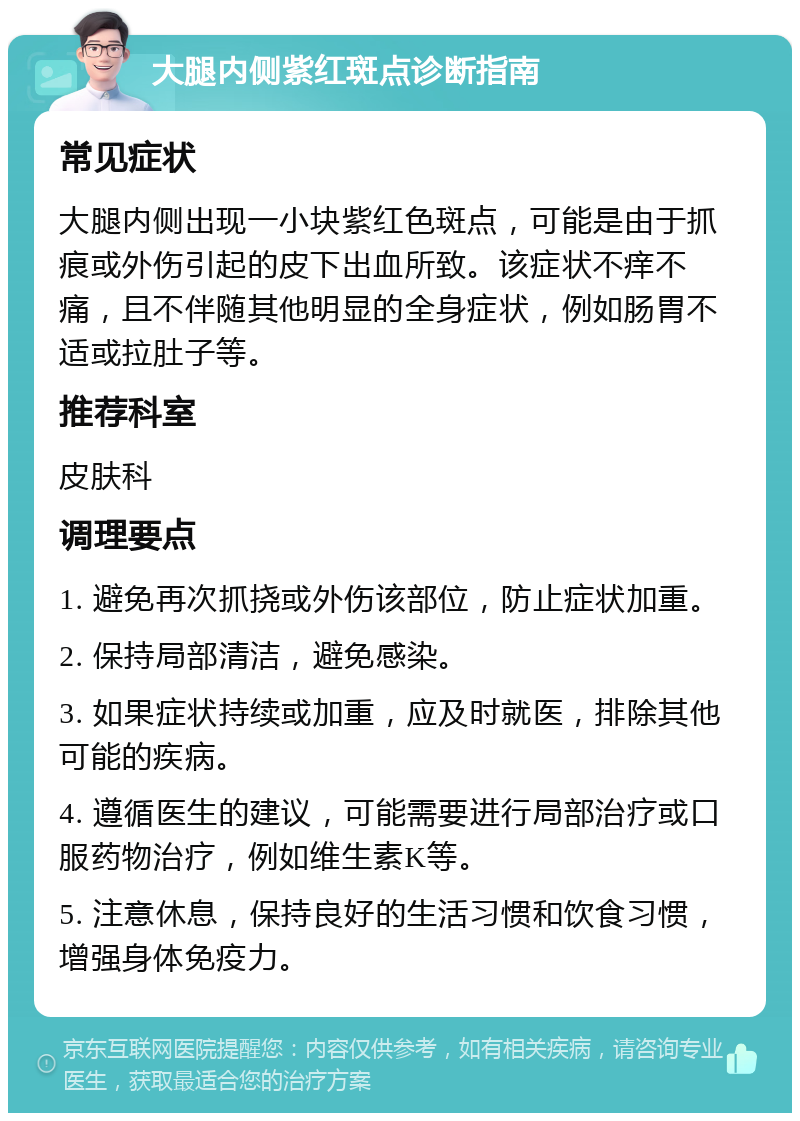 大腿内侧紫红斑点诊断指南 常见症状 大腿内侧出现一小块紫红色斑点，可能是由于抓痕或外伤引起的皮下出血所致。该症状不痒不痛，且不伴随其他明显的全身症状，例如肠胃不适或拉肚子等。 推荐科室 皮肤科 调理要点 1. 避免再次抓挠或外伤该部位，防止症状加重。 2. 保持局部清洁，避免感染。 3. 如果症状持续或加重，应及时就医，排除其他可能的疾病。 4. 遵循医生的建议，可能需要进行局部治疗或口服药物治疗，例如维生素K等。 5. 注意休息，保持良好的生活习惯和饮食习惯，增强身体免疫力。