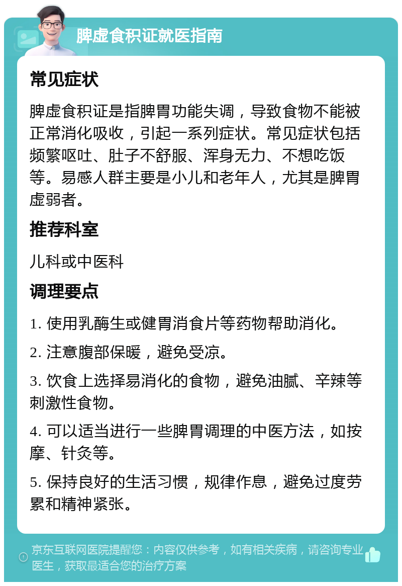 脾虚食积证就医指南 常见症状 脾虚食积证是指脾胃功能失调，导致食物不能被正常消化吸收，引起一系列症状。常见症状包括频繁呕吐、肚子不舒服、浑身无力、不想吃饭等。易感人群主要是小儿和老年人，尤其是脾胃虚弱者。 推荐科室 儿科或中医科 调理要点 1. 使用乳酶生或健胃消食片等药物帮助消化。 2. 注意腹部保暖，避免受凉。 3. 饮食上选择易消化的食物，避免油腻、辛辣等刺激性食物。 4. 可以适当进行一些脾胃调理的中医方法，如按摩、针灸等。 5. 保持良好的生活习惯，规律作息，避免过度劳累和精神紧张。