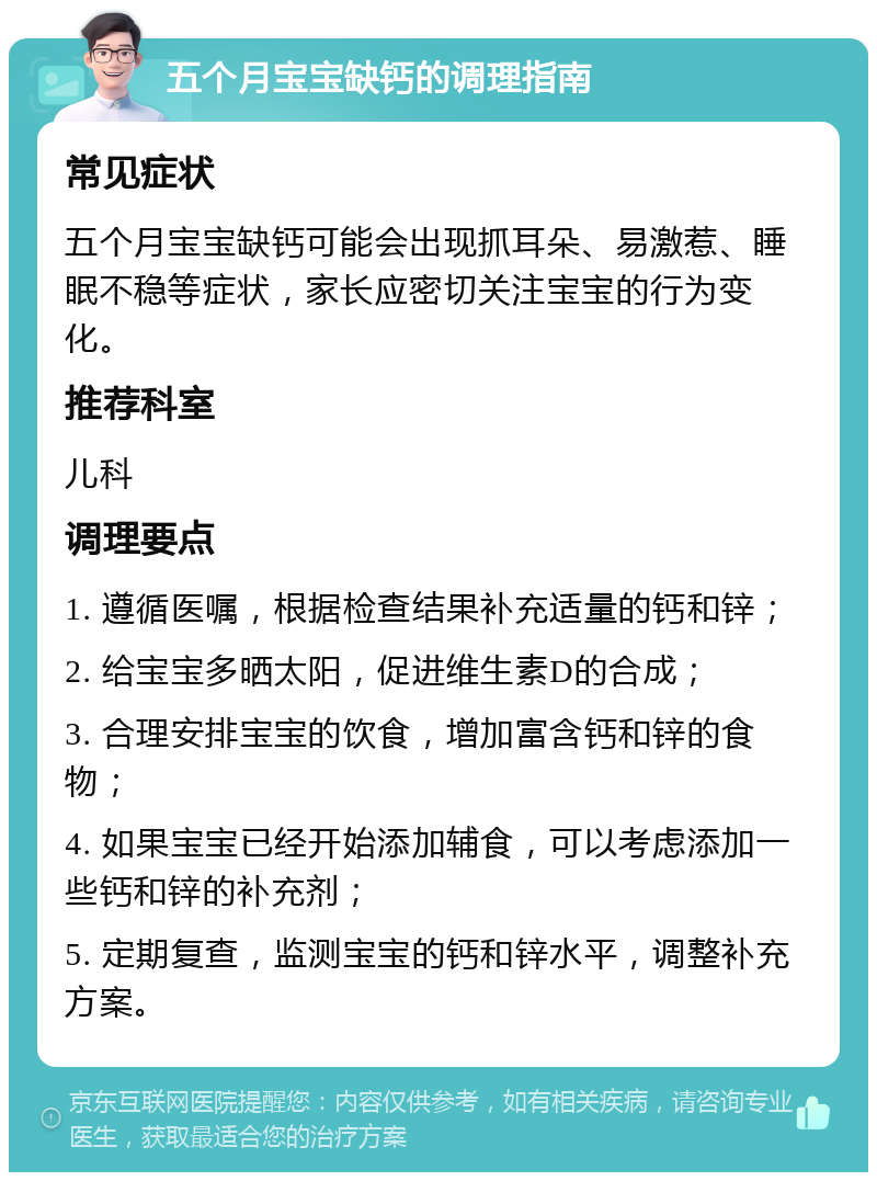 五个月宝宝缺钙的调理指南 常见症状 五个月宝宝缺钙可能会出现抓耳朵、易激惹、睡眠不稳等症状，家长应密切关注宝宝的行为变化。 推荐科室 儿科 调理要点 1. 遵循医嘱，根据检查结果补充适量的钙和锌； 2. 给宝宝多晒太阳，促进维生素D的合成； 3. 合理安排宝宝的饮食，增加富含钙和锌的食物； 4. 如果宝宝已经开始添加辅食，可以考虑添加一些钙和锌的补充剂； 5. 定期复查，监测宝宝的钙和锌水平，调整补充方案。